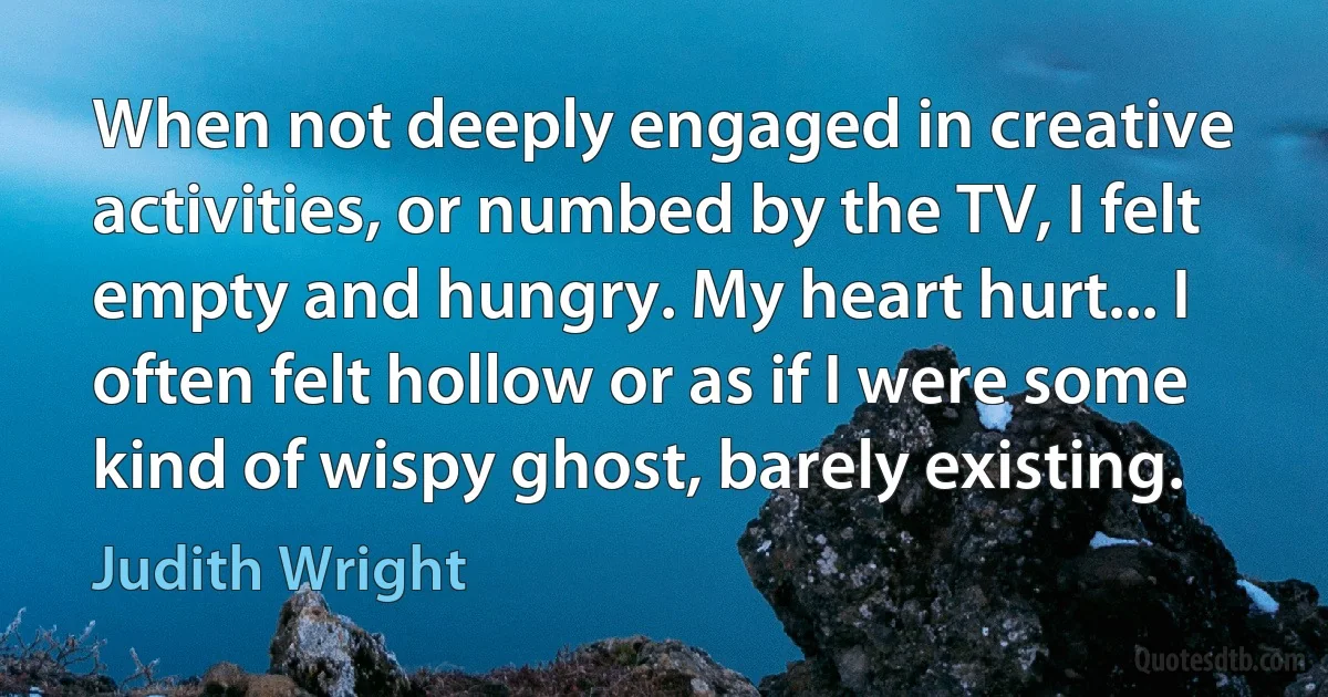 When not deeply engaged in creative activities, or numbed by the TV, I felt empty and hungry. My heart hurt... I often felt hollow or as if I were some kind of wispy ghost, barely existing. (Judith Wright)