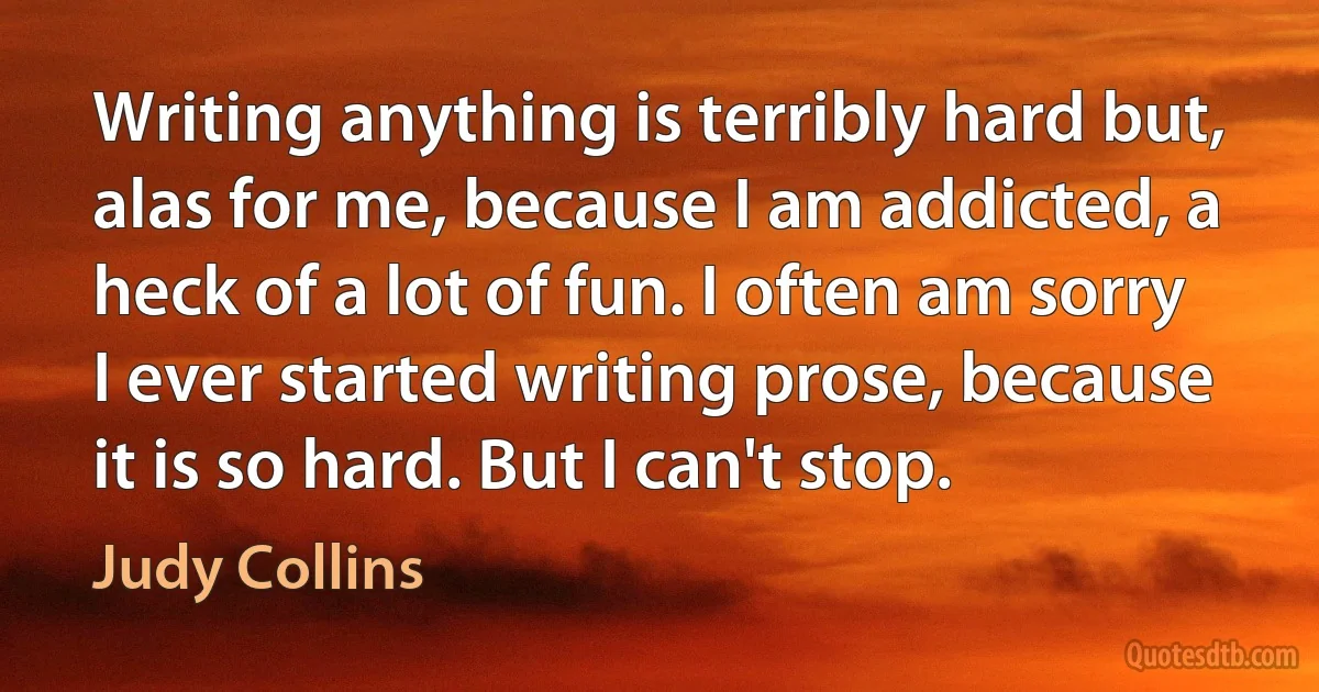 Writing anything is terribly hard but, alas for me, because I am addicted, a heck of a lot of fun. I often am sorry I ever started writing prose, because it is so hard. But I can't stop. (Judy Collins)