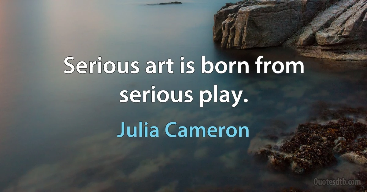 Serious art is born from serious play. (Julia Cameron)