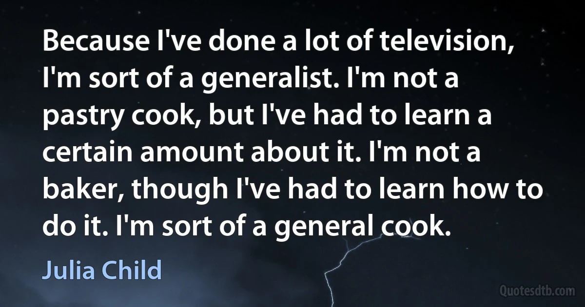 Because I've done a lot of television, I'm sort of a generalist. I'm not a pastry cook, but I've had to learn a certain amount about it. I'm not a baker, though I've had to learn how to do it. I'm sort of a general cook. (Julia Child)