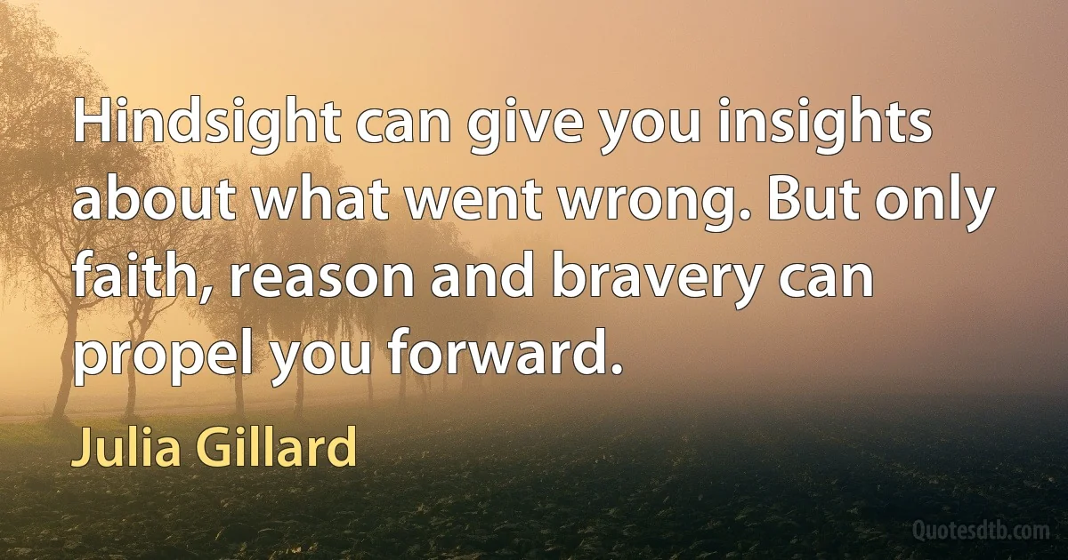 Hindsight can give you insights about what went wrong. But only faith, reason and bravery can propel you forward. (Julia Gillard)