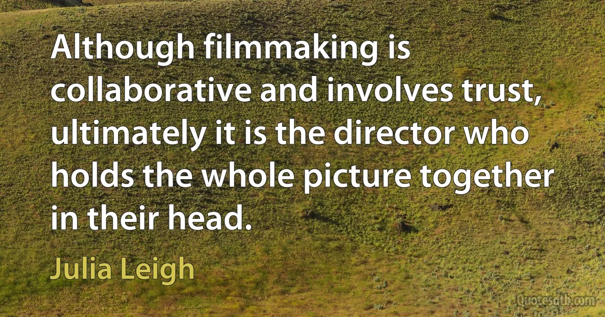 Although filmmaking is collaborative and involves trust, ultimately it is the director who holds the whole picture together in their head. (Julia Leigh)