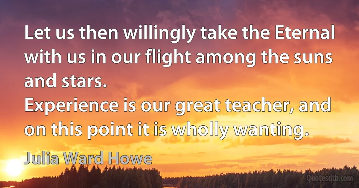 Let us then willingly take the Eternal with us in our flight among the suns and stars.
Experience is our great teacher, and on this point it is wholly wanting. (Julia Ward Howe)