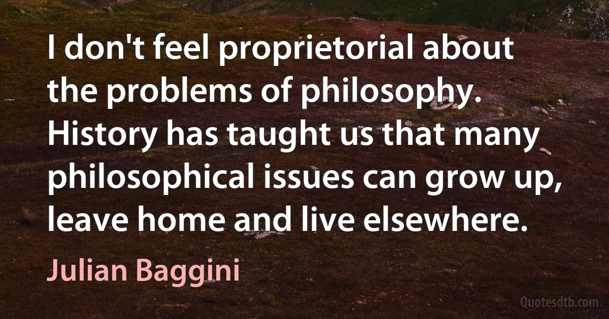 I don't feel proprietorial about the problems of philosophy. History has taught us that many philosophical issues can grow up, leave home and live elsewhere. (Julian Baggini)