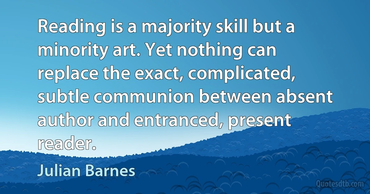 Reading is a majority skill but a minority art. Yet nothing can replace the exact, complicated, subtle communion between absent author and entranced, present reader. (Julian Barnes)