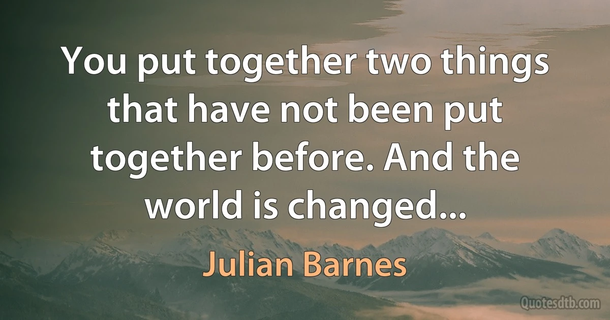 You put together two things that have not been put together before. And the world is changed... (Julian Barnes)