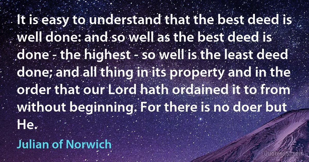 It is easy to understand that the best deed is well done: and so well as the best deed is done - the highest - so well is the least deed done; and all thing in its property and in the order that our Lord hath ordained it to from without beginning. For there is no doer but He. (Julian of Norwich)