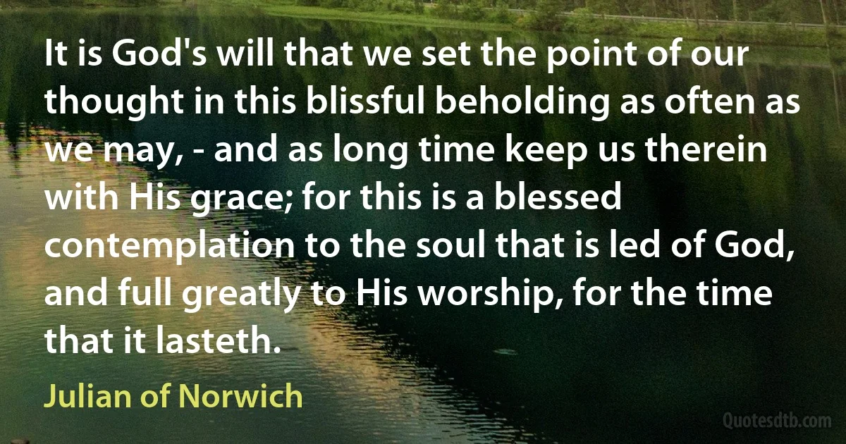 It is God's will that we set the point of our thought in this blissful beholding as often as we may, - and as long time keep us therein with His grace; for this is a blessed contemplation to the soul that is led of God, and full greatly to His worship, for the time that it lasteth. (Julian of Norwich)