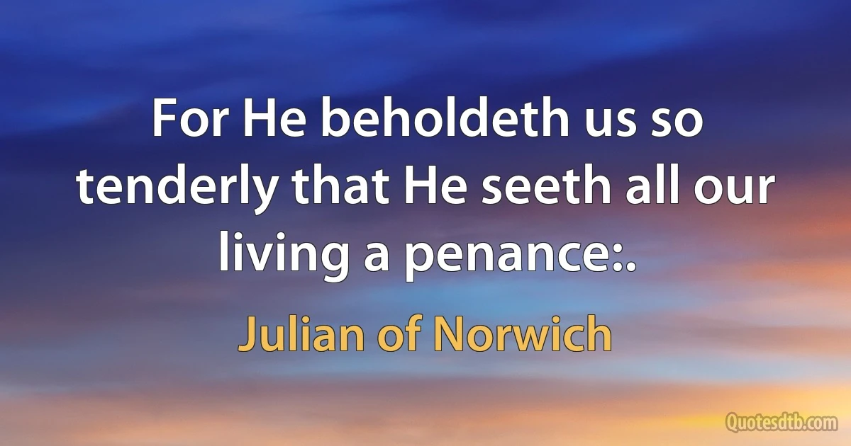 For He beholdeth us so tenderly that He seeth all our living a penance:. (Julian of Norwich)