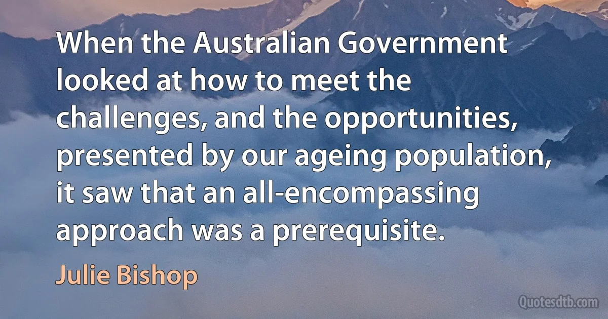 When the Australian Government looked at how to meet the challenges, and the opportunities, presented by our ageing population, it saw that an all-encompassing approach was a prerequisite. (Julie Bishop)