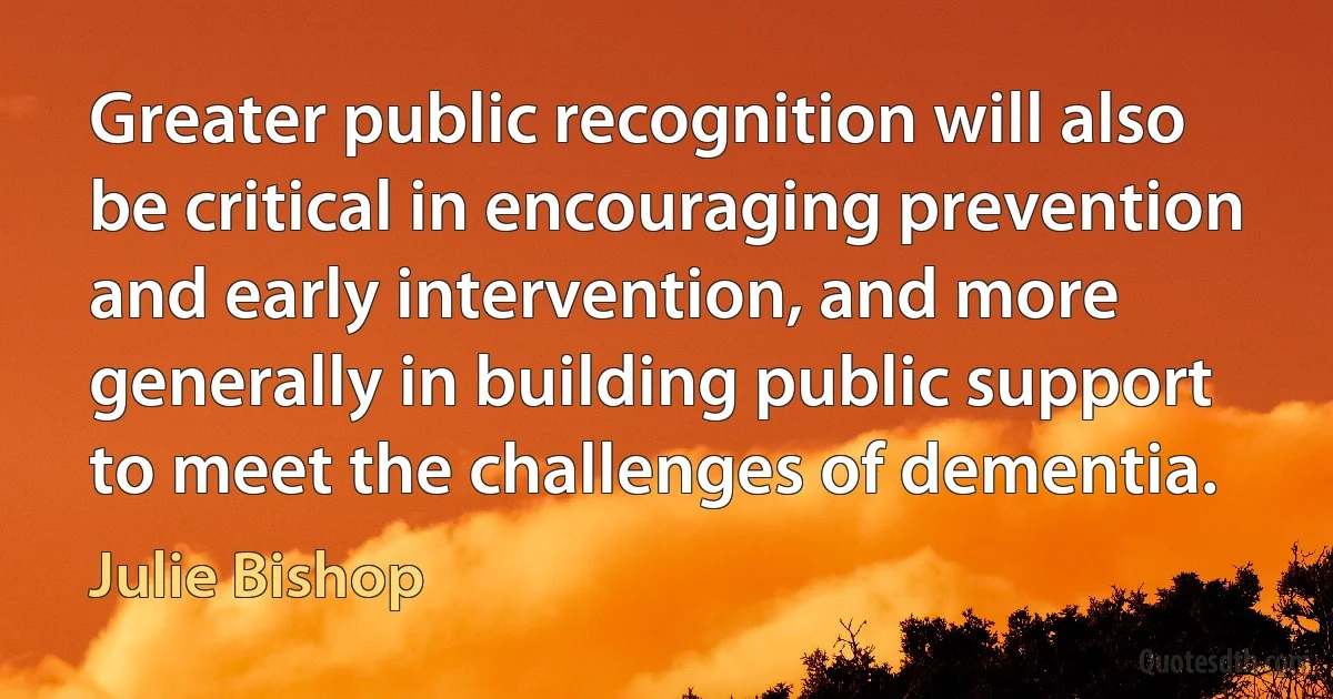 Greater public recognition will also be critical in encouraging prevention and early intervention, and more generally in building public support to meet the challenges of dementia. (Julie Bishop)