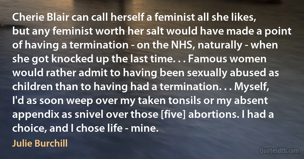 Cherie Blair can call herself a feminist all she likes, but any feminist worth her salt would have made a point of having a termination - on the NHS, naturally - when she got knocked up the last time. . . Famous women would rather admit to having been sexually abused as children than to having had a termination. . . Myself, I'd as soon weep over my taken tonsils or my absent appendix as snivel over those [five] abortions. I had a choice, and I chose life - mine. (Julie Burchill)