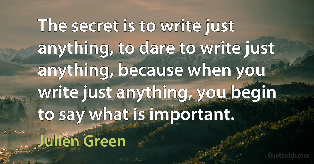 The secret is to write just anything, to dare to write just anything, because when you write just anything, you begin to say what is important. (Julien Green)