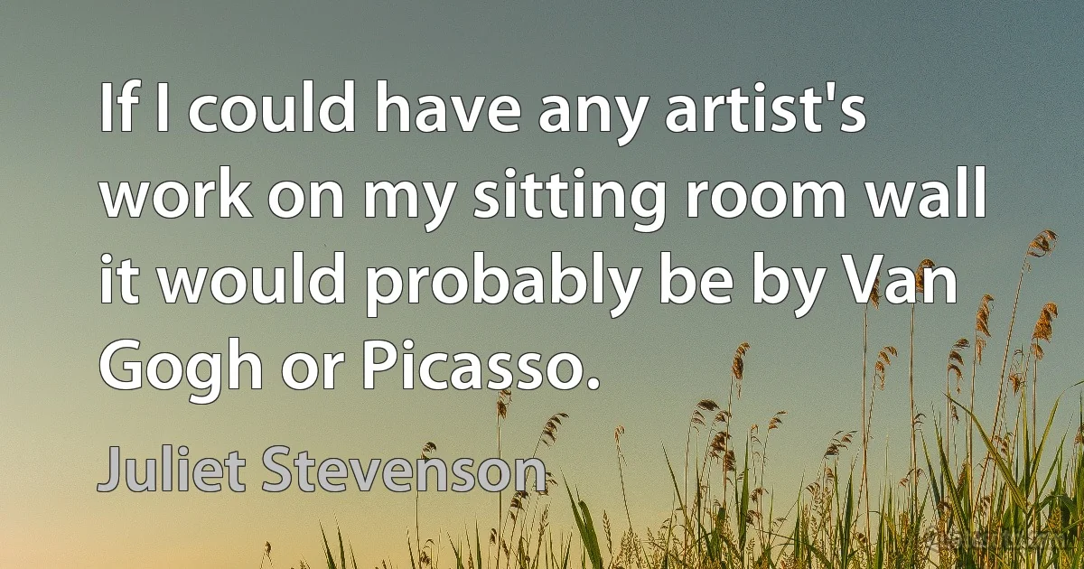 If I could have any artist's work on my sitting room wall it would probably be by Van Gogh or Picasso. (Juliet Stevenson)