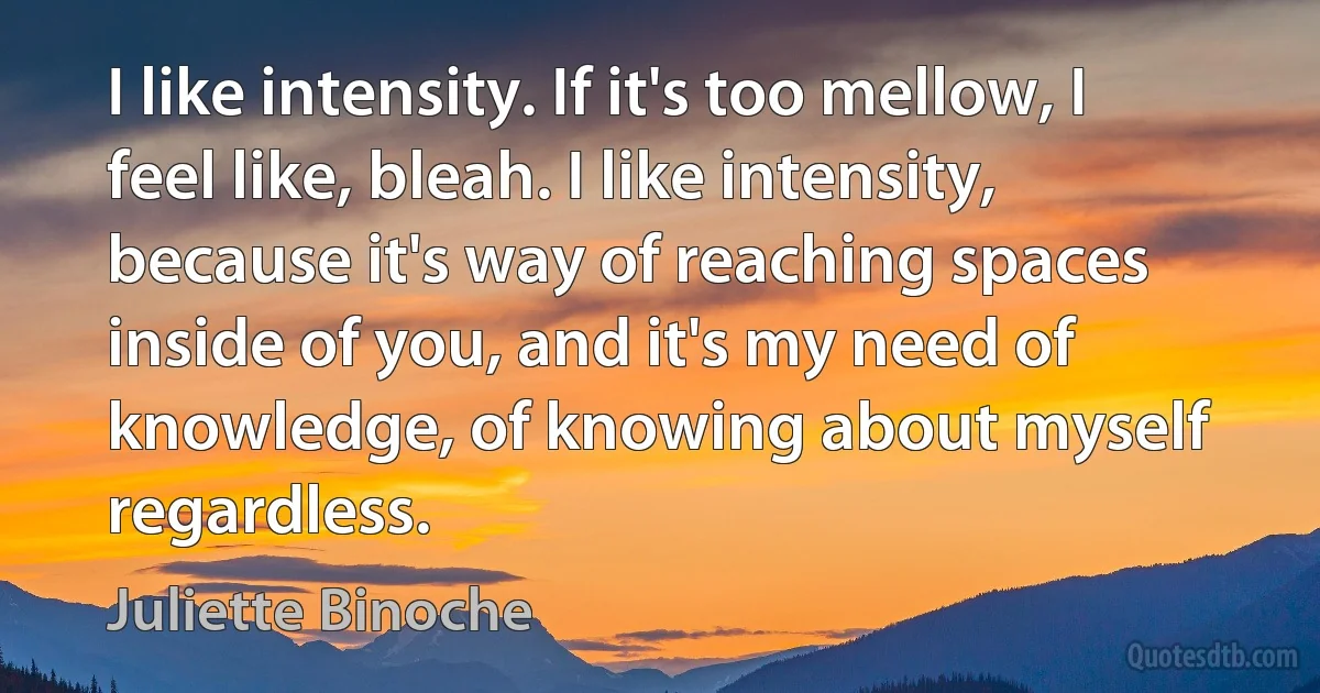 I like intensity. If it's too mellow, I feel like, bleah. I like intensity, because it's way of reaching spaces inside of you, and it's my need of knowledge, of knowing about myself regardless. (Juliette Binoche)