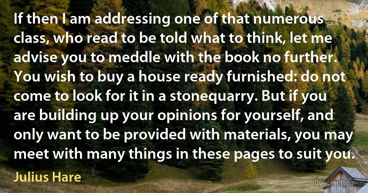 If then I am addressing one of that numerous class, who read to be told what to think, let me advise you to meddle with the book no further. You wish to buy a house ready furnished: do not come to look for it in a stonequarry. But if you are building up your opinions for yourself, and only want to be provided with materials, you may meet with many things in these pages to suit you. (Julius Hare)