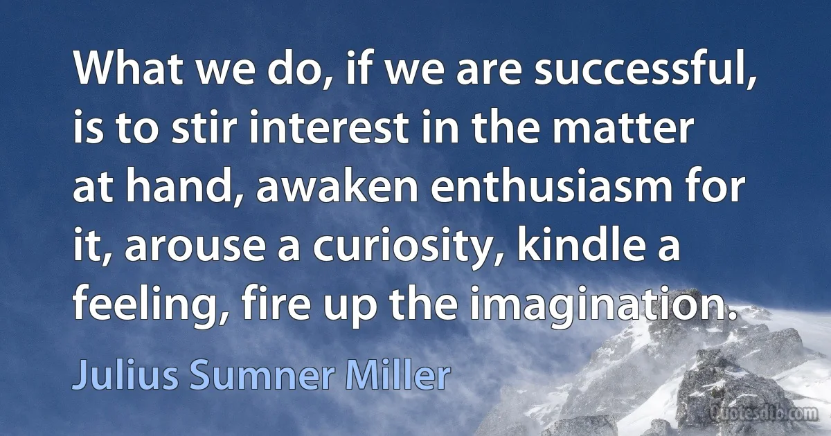 What we do, if we are successful, is to stir interest in the matter at hand, awaken enthusiasm for it, arouse a curiosity, kindle a feeling, fire up the imagination. (Julius Sumner Miller)