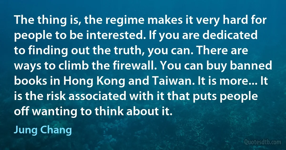 The thing is, the regime makes it very hard for people to be interested. If you are dedicated to finding out the truth, you can. There are ways to climb the firewall. You can buy banned books in Hong Kong and Taiwan. It is more... It is the risk associated with it that puts people off wanting to think about it. (Jung Chang)