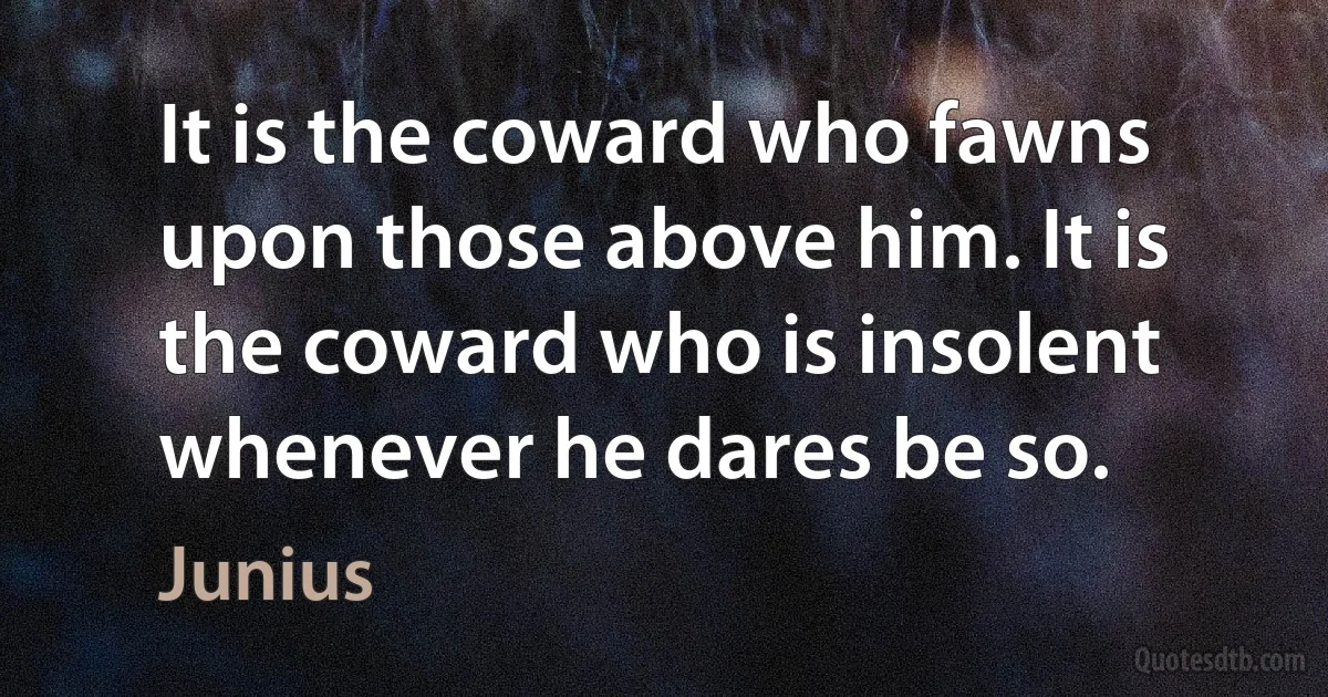 It is the coward who fawns upon those above him. It is the coward who is insolent whenever he dares be so. (Junius)