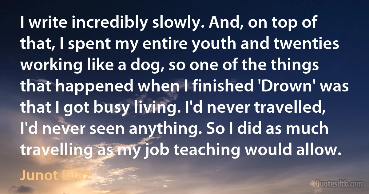 I write incredibly slowly. And, on top of that, I spent my entire youth and twenties working like a dog, so one of the things that happened when I finished 'Drown' was that I got busy living. I'd never travelled, I'd never seen anything. So I did as much travelling as my job teaching would allow. (Junot Diaz)