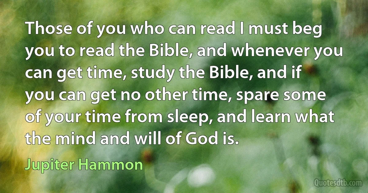 Those of you who can read I must beg you to read the Bible, and whenever you can get time, study the Bible, and if you can get no other time, spare some of your time from sleep, and learn what the mind and will of God is. (Jupiter Hammon)