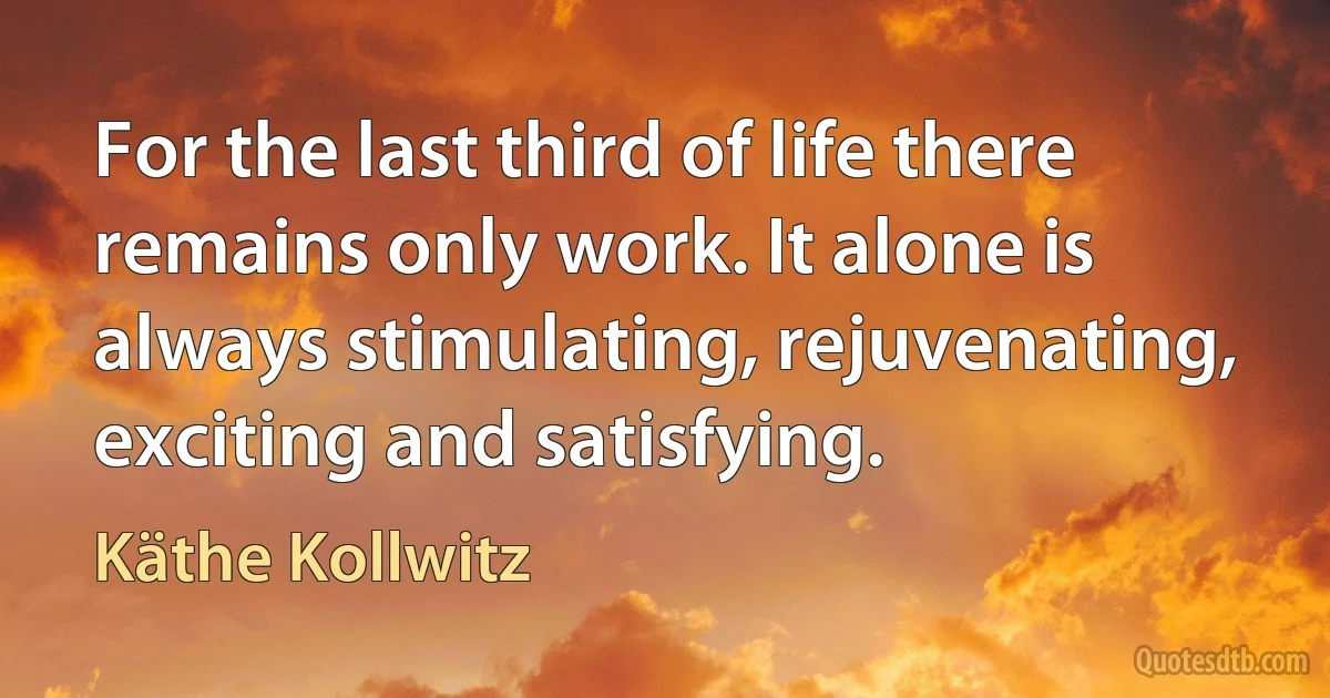 For the last third of life there remains only work. It alone is always stimulating, rejuvenating, exciting and satisfying. (Käthe Kollwitz)