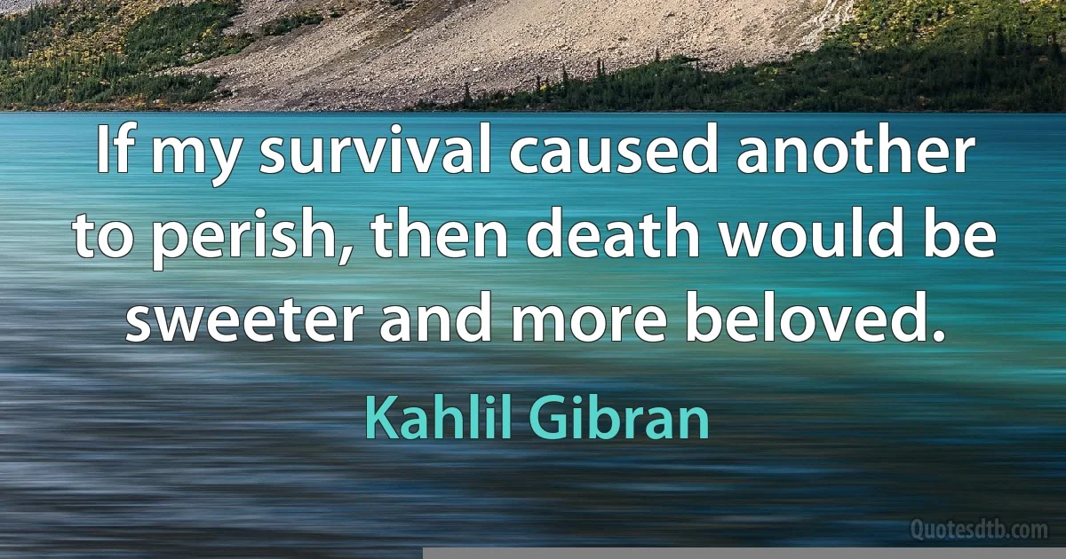 If my survival caused another to perish, then death would be sweeter and more beloved. (Kahlil Gibran)