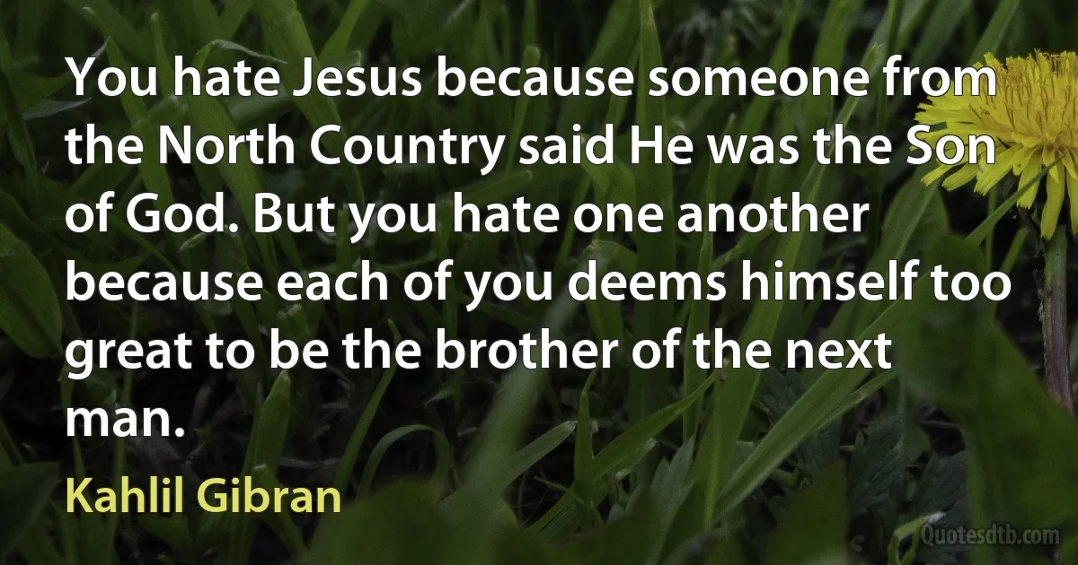 You hate Jesus because someone from the North Country said He was the Son of God. But you hate one another because each of you deems himself too great to be the brother of the next man. (Kahlil Gibran)