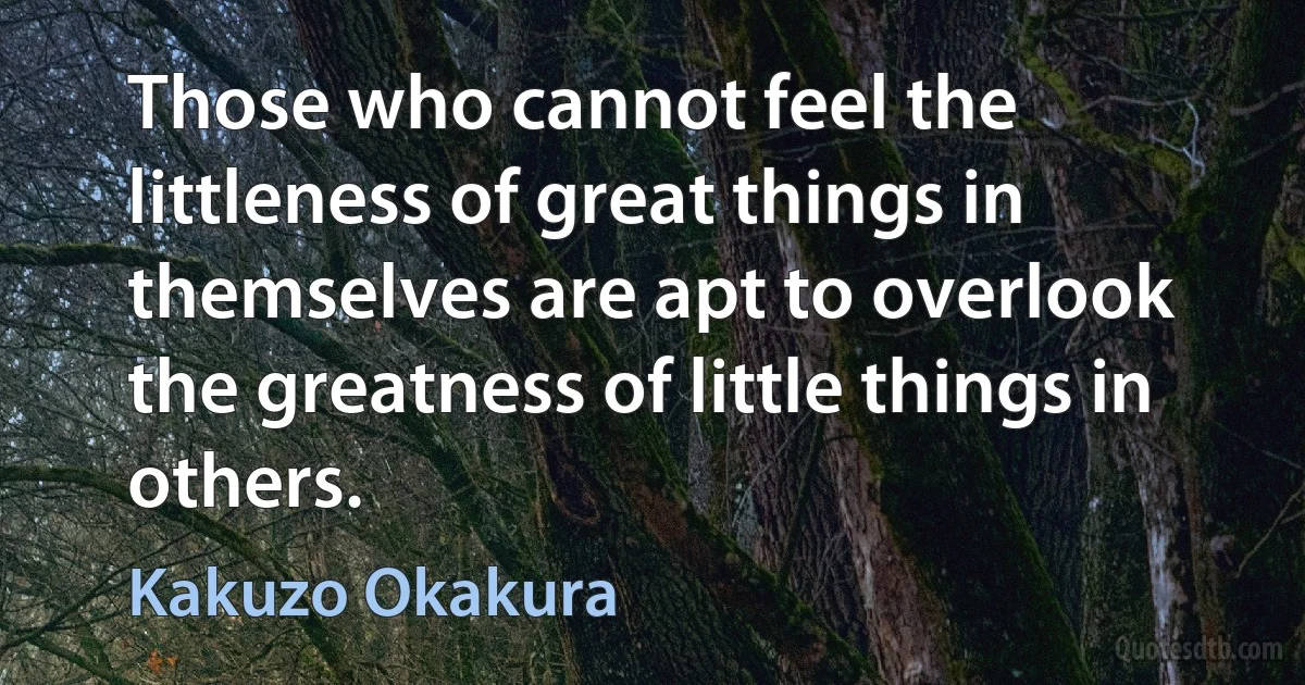 Those who cannot feel the littleness of great things in themselves are apt to overlook the greatness of little things in others. (Kakuzo Okakura)