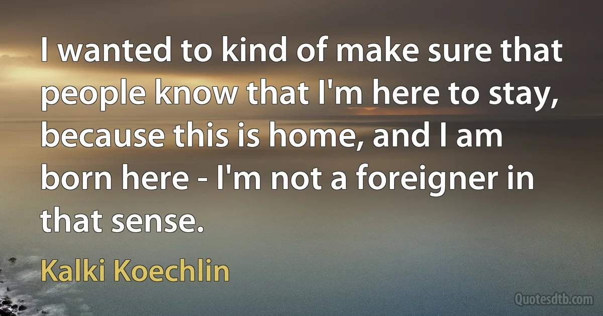 I wanted to kind of make sure that people know that I'm here to stay, because this is home, and I am born here - I'm not a foreigner in that sense. (Kalki Koechlin)