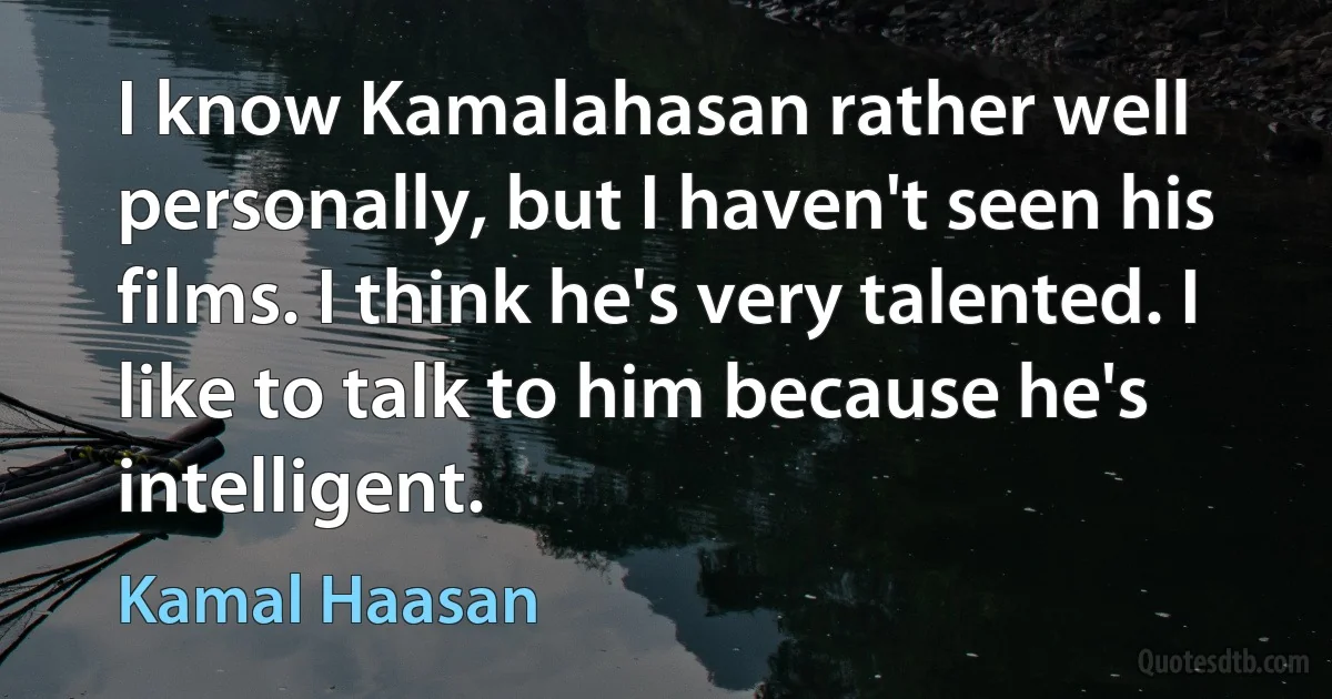 I know Kamalahasan rather well personally, but I haven't seen his films. I think he's very talented. I like to talk to him because he's intelligent. (Kamal Haasan)