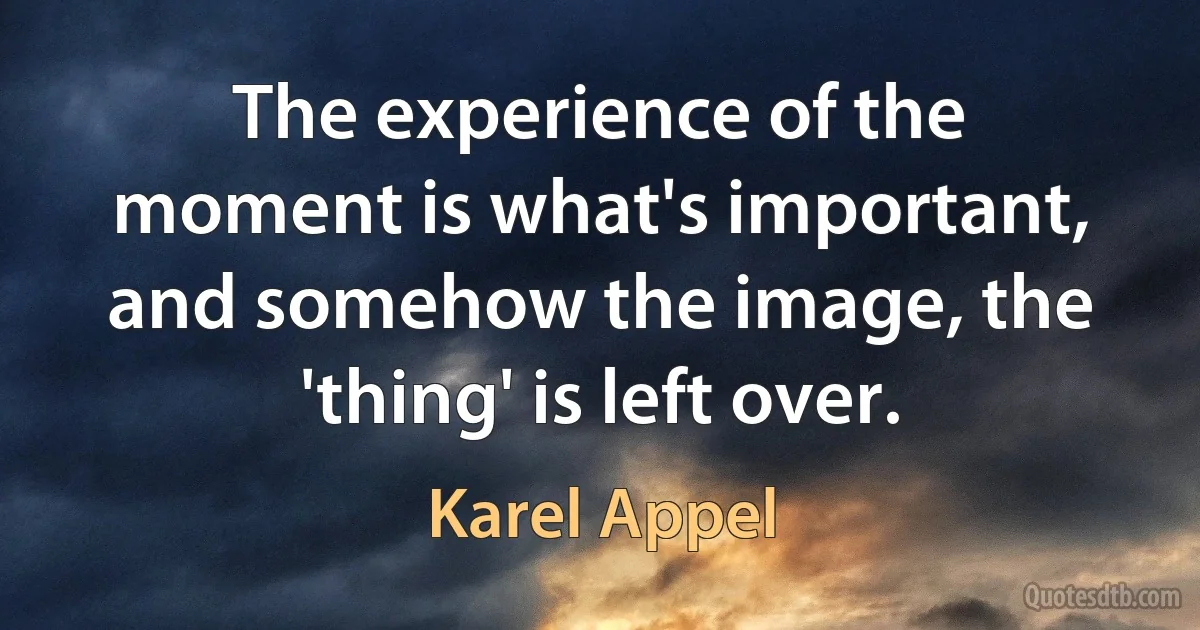 The experience of the moment is what's important, and somehow the image, the 'thing' is left over. (Karel Appel)