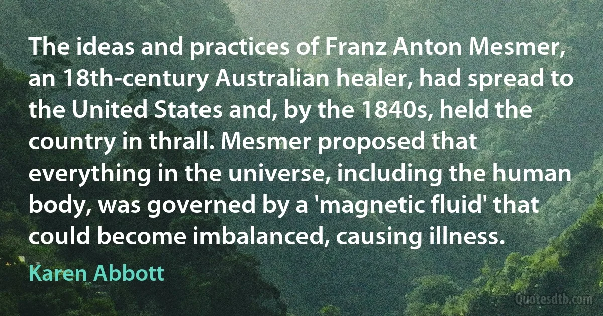 The ideas and practices of Franz Anton Mesmer, an 18th-century Australian healer, had spread to the United States and, by the 1840s, held the country in thrall. Mesmer proposed that everything in the universe, including the human body, was governed by a 'magnetic fluid' that could become imbalanced, causing illness. (Karen Abbott)