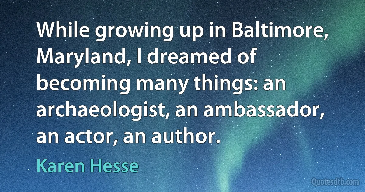 While growing up in Baltimore, Maryland, I dreamed of becoming many things: an archaeologist, an ambassador, an actor, an author. (Karen Hesse)