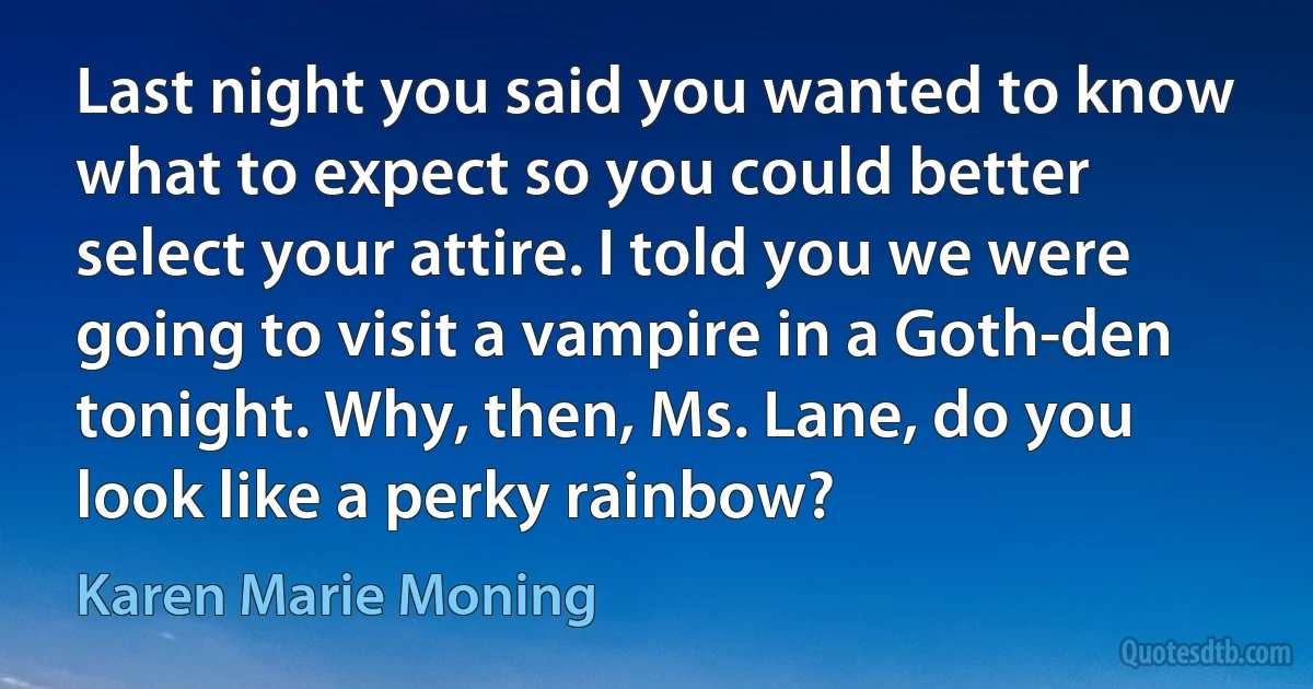 Last night you said you wanted to know what to expect so you could better select your attire. I told you we were going to visit a vampire in a Goth-den tonight. Why, then, Ms. Lane, do you look like a perky rainbow? (Karen Marie Moning)