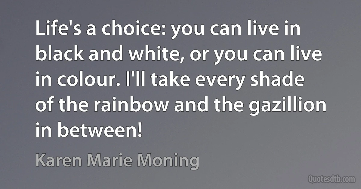 Life's a choice: you can live in black and white, or you can live in colour. I'll take every shade of the rainbow and the gazillion in between! (Karen Marie Moning)