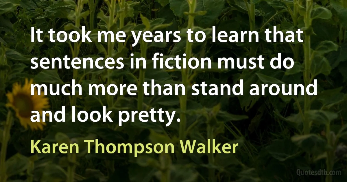 It took me years to learn that sentences in fiction must do much more than stand around and look pretty. (Karen Thompson Walker)