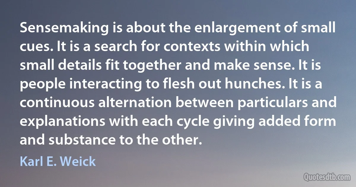 Sensemaking is about the enlargement of small cues. It is a search for contexts within which small details fit together and make sense. It is people interacting to flesh out hunches. It is a continuous alternation between particulars and explanations with each cycle giving added form and substance to the other. (Karl E. Weick)