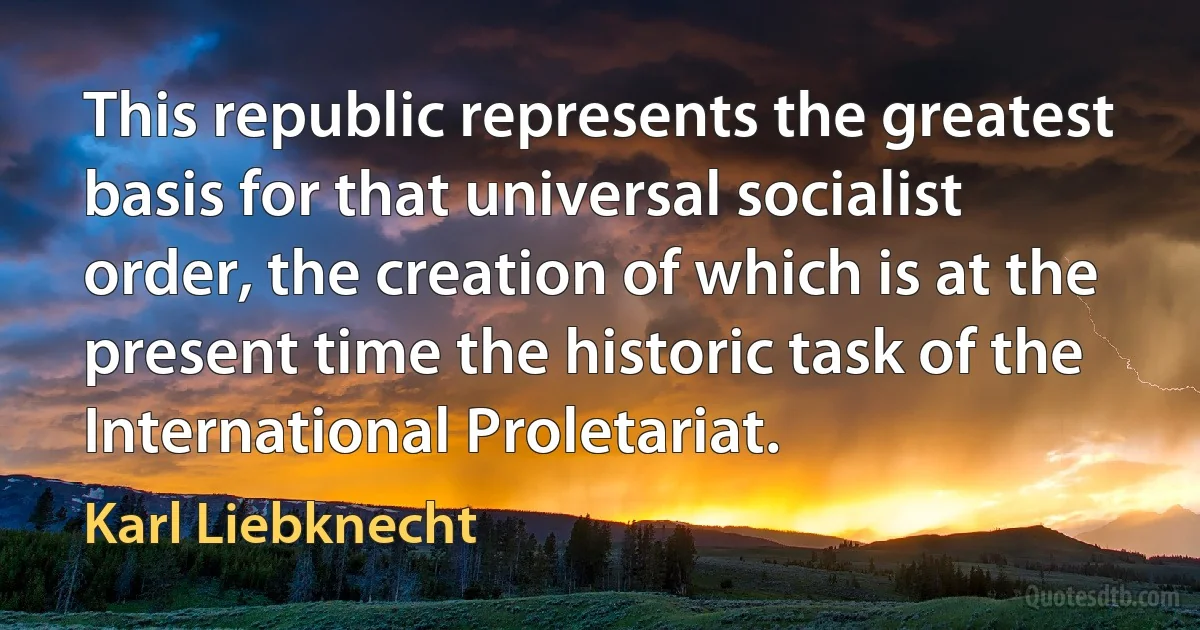 This republic represents the greatest basis for that universal socialist order, the creation of which is at the present time the historic task of the International Proletariat. (Karl Liebknecht)