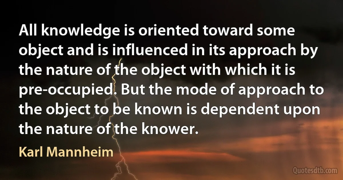 All knowledge is oriented toward some object and is influenced in its approach by the nature of the object with which it is pre-occupied. But the mode of approach to the object to be known is dependent upon the nature of the knower. (Karl Mannheim)