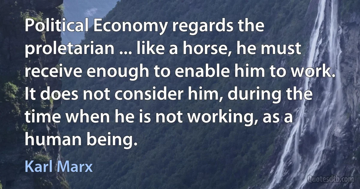 Political Economy regards the proletarian ... like a horse, he must receive enough to enable him to work. It does not consider him, during the time when he is not working, as a human being. (Karl Marx)