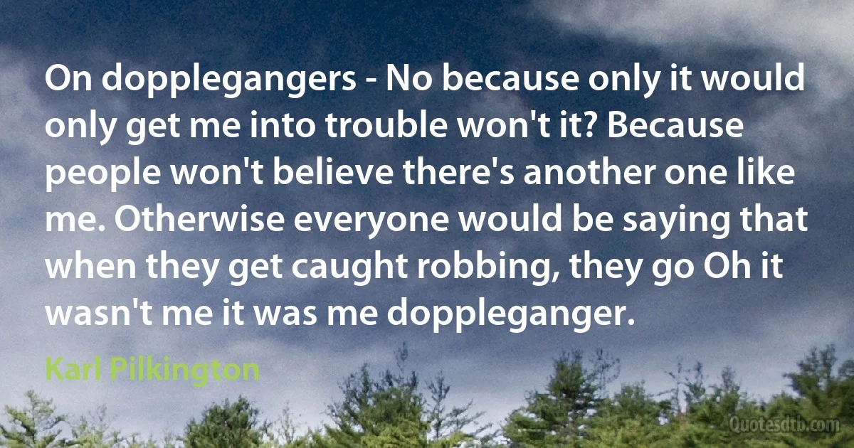 On dopplegangers - No because only it would only get me into trouble won't it? Because people won't believe there's another one like me. Otherwise everyone would be saying that when they get caught robbing, they go Oh it wasn't me it was me doppleganger. (Karl Pilkington)