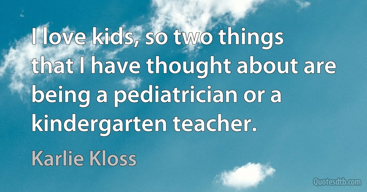 I love kids, so two things that I have thought about are being a pediatrician or a kindergarten teacher. (Karlie Kloss)