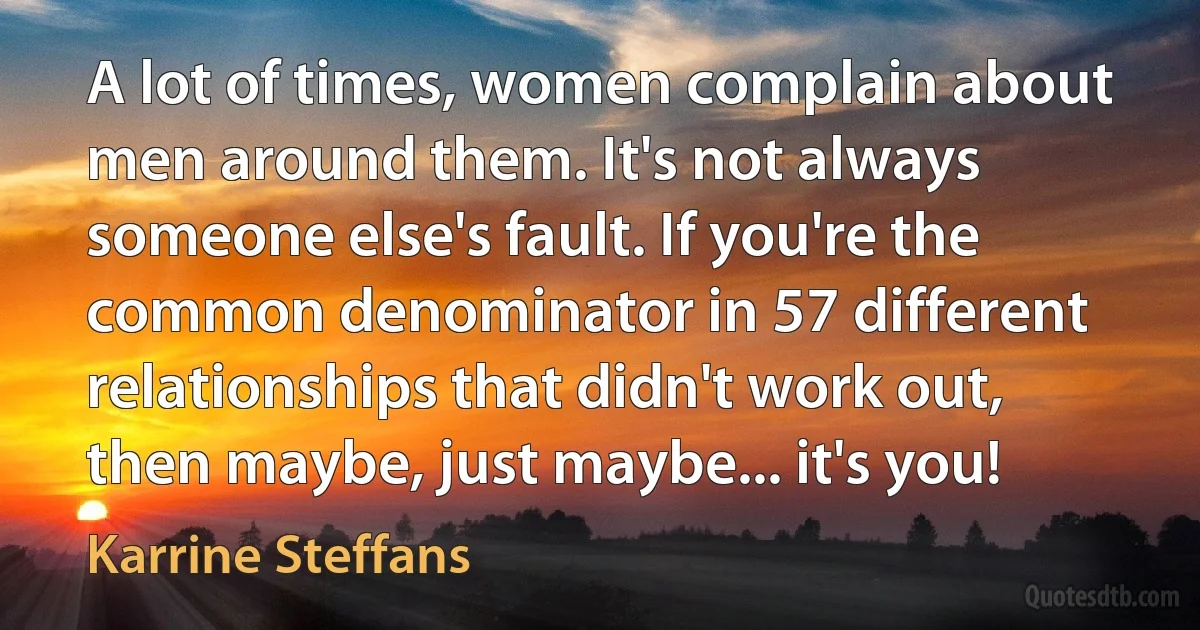 A lot of times, women complain about men around them. It's not always someone else's fault. If you're the common denominator in 57 different relationships that didn't work out, then maybe, just maybe... it's you! (Karrine Steffans)