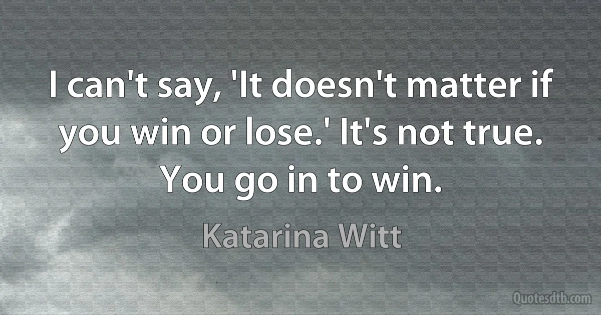 I can't say, 'It doesn't matter if you win or lose.' It's not true. You go in to win. (Katarina Witt)