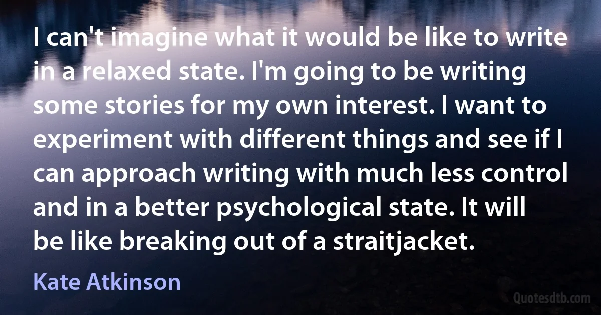 I can't imagine what it would be like to write in a relaxed state. I'm going to be writing some stories for my own interest. I want to experiment with different things and see if I can approach writing with much less control and in a better psychological state. It will be like breaking out of a straitjacket. (Kate Atkinson)