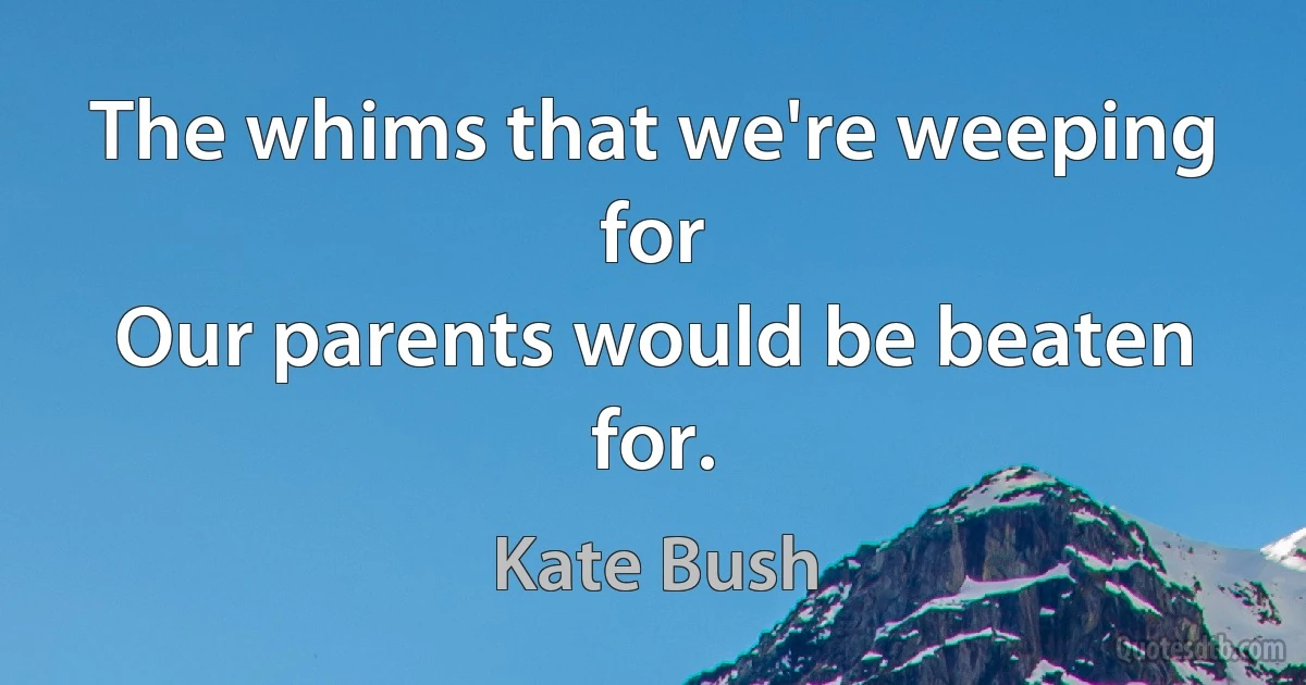 The whims that we're weeping for
Our parents would be beaten for. (Kate Bush)