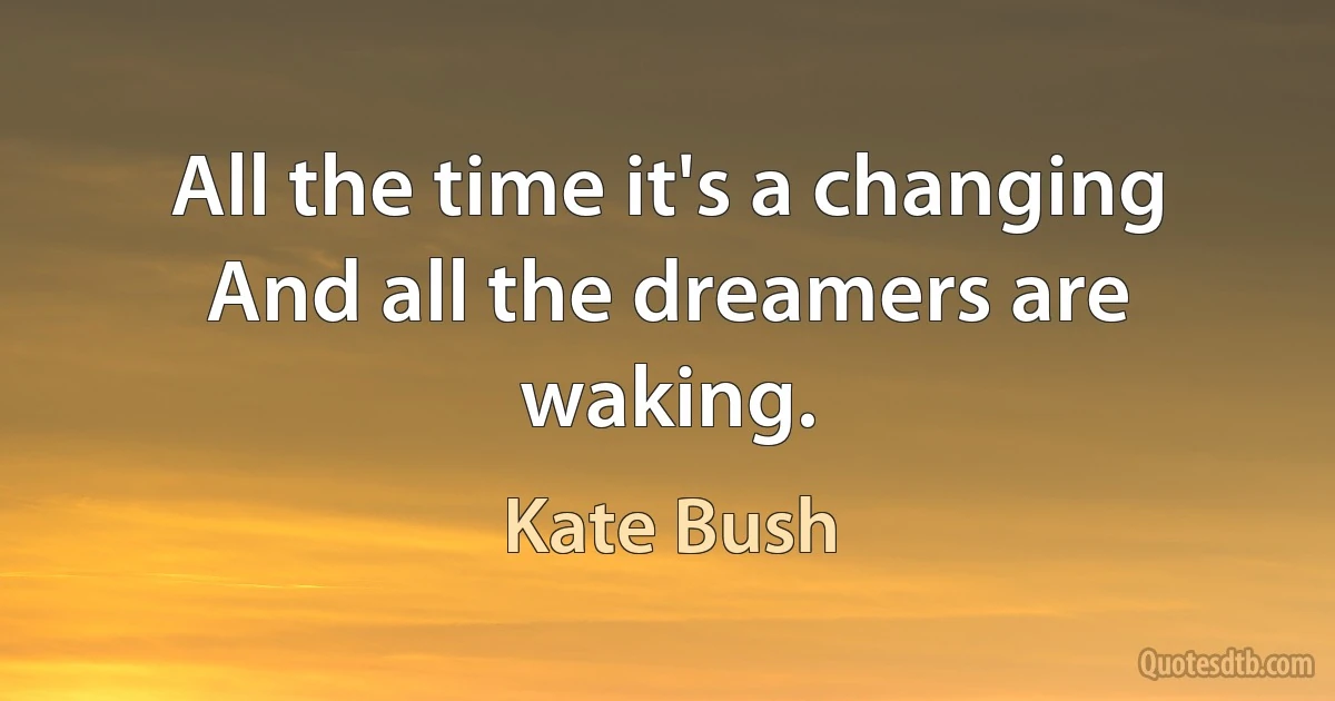 All the time it's a changing
And all the dreamers are waking. (Kate Bush)