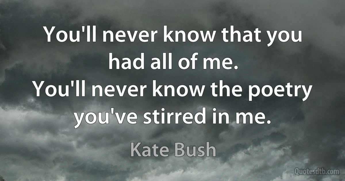 You'll never know that you had all of me.
You'll never know the poetry you've stirred in me. (Kate Bush)