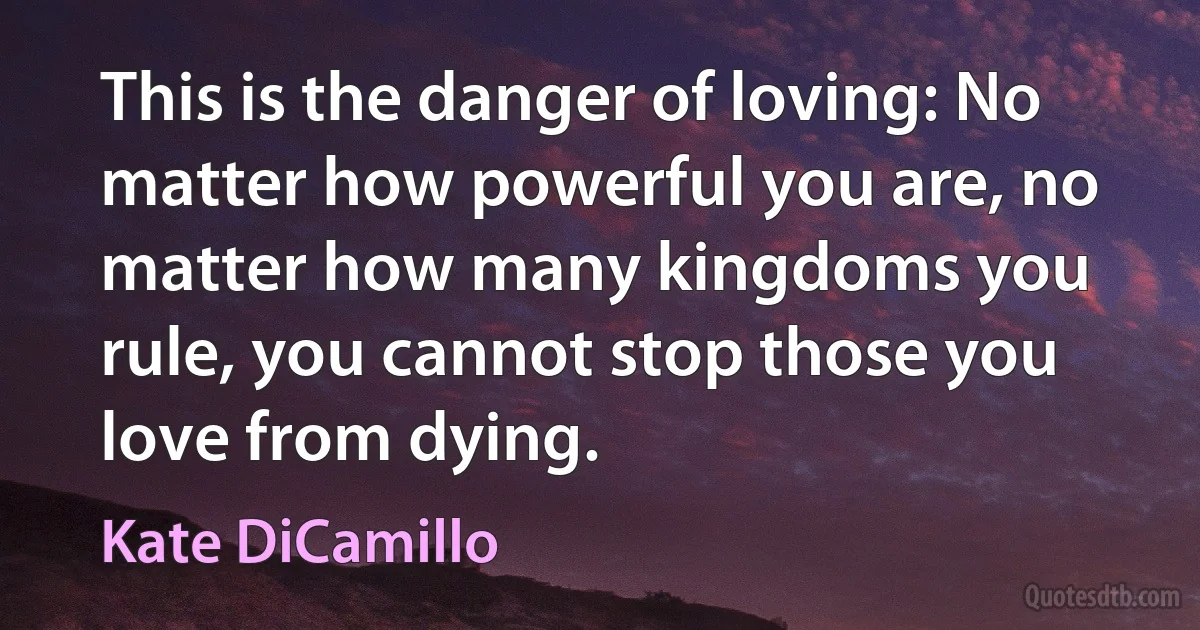 This is the danger of loving: No matter how powerful you are, no matter how many kingdoms you rule, you cannot stop those you love from dying. (Kate DiCamillo)